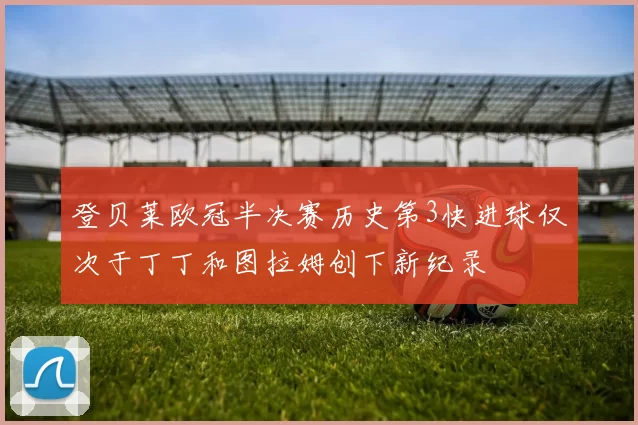 登贝莱欧冠半决赛历史第3快进球仅次于丁丁和图拉姆创下新纪录