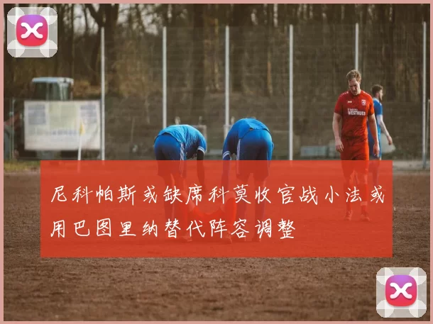 尼科帕斯或缺席科莫收官战小法或用巴图里纳替代阵容调整