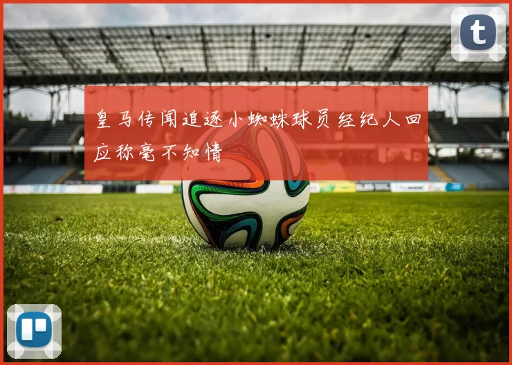 皇马传闻追逐小蜘蛛球员经纪人回应称毫不知情