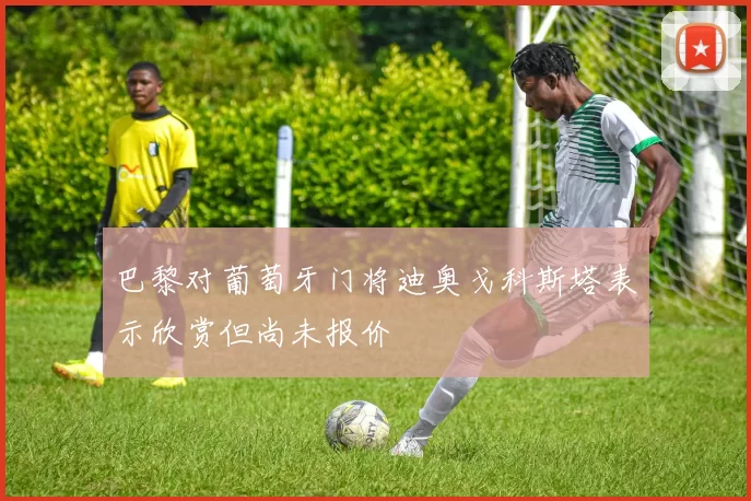 巴黎对葡萄牙门将迪奥戈科斯塔表示欣赏但尚未报价