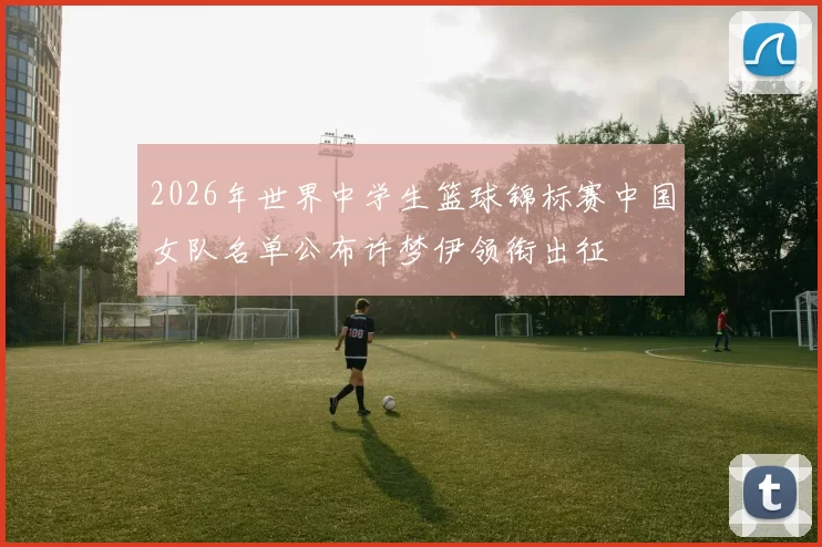 2026年世界中学生篮球锦标赛中国女队名单公布许梦伊领衔出征