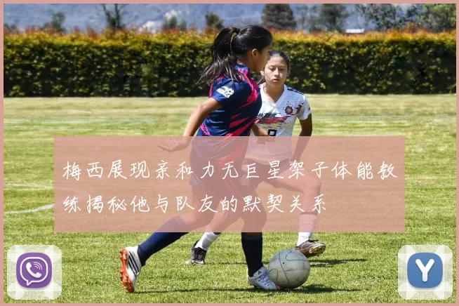 梅西展现亲和力无巨星架子体能教练揭秘他与队友的默契关系