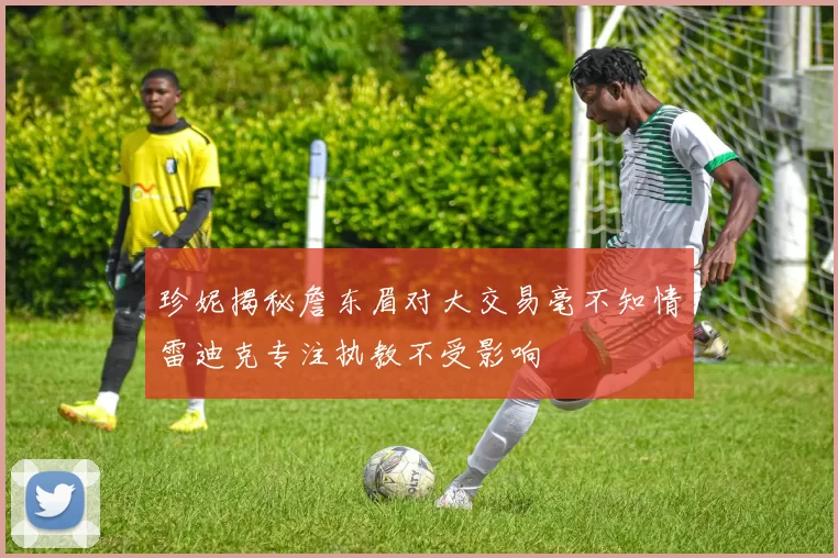 珍妮揭秘詹东眉对大交易毫不知情雷迪克专注执教不受影响