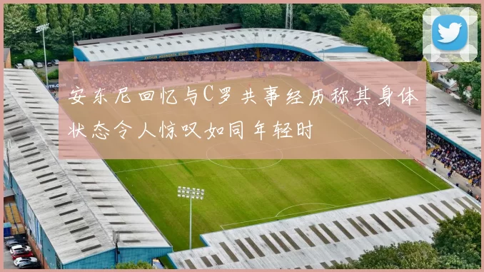 安东尼回忆与C罗共事经历称其身体状态令人惊叹如同年轻时