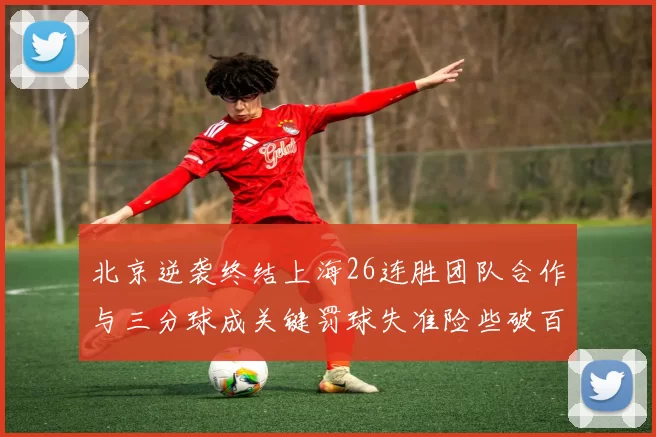 北京逆袭终结上海26连胜团队合作与三分球成关键罚球失准险些破百